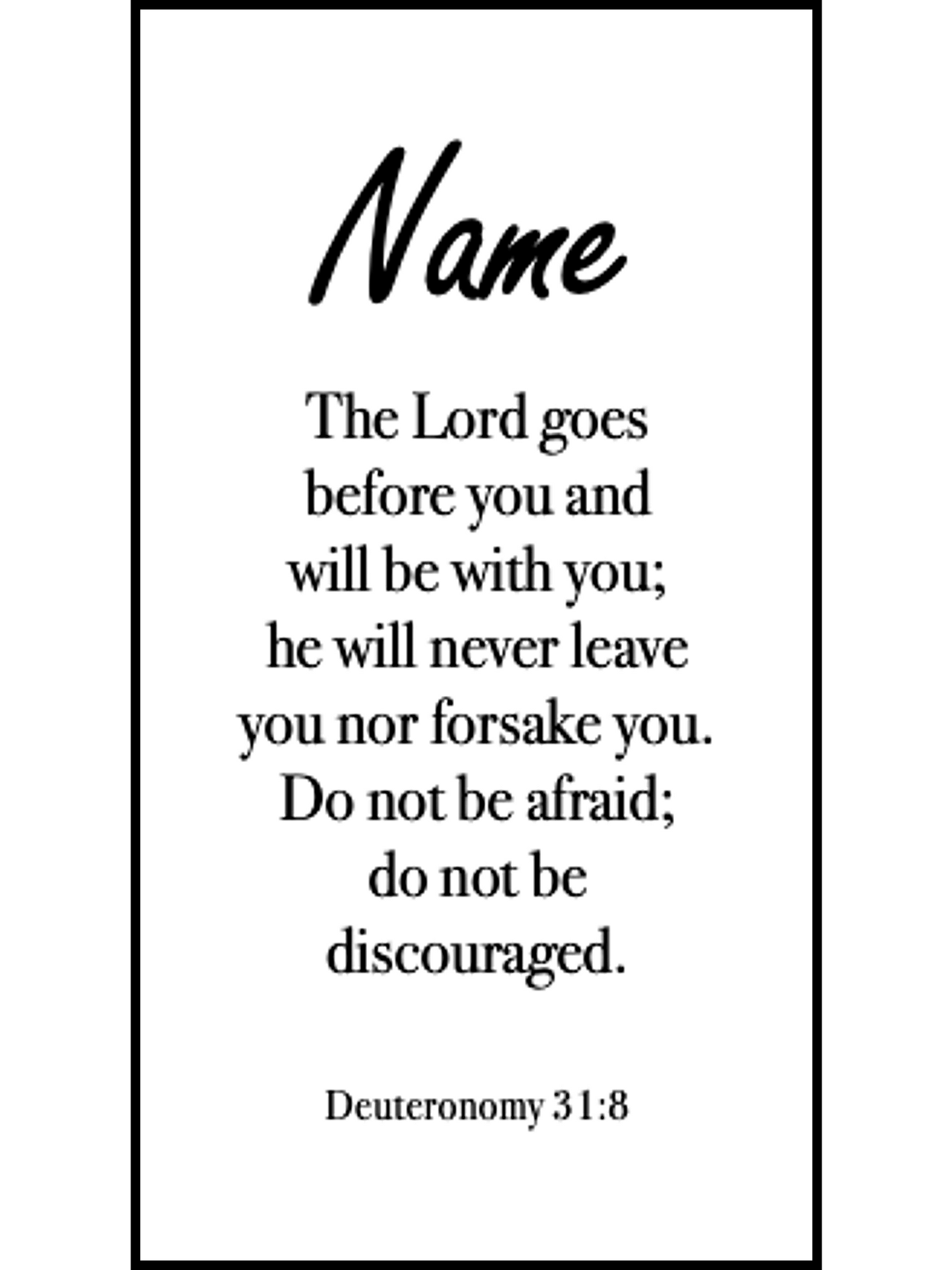  Bookmark includes the following scripture passage : "[custom name] The Lord goes before you and will be with you; he will never leave you nor forsake you. Do not be afraid; do not be discouraged. Deuteronomy 31:8"