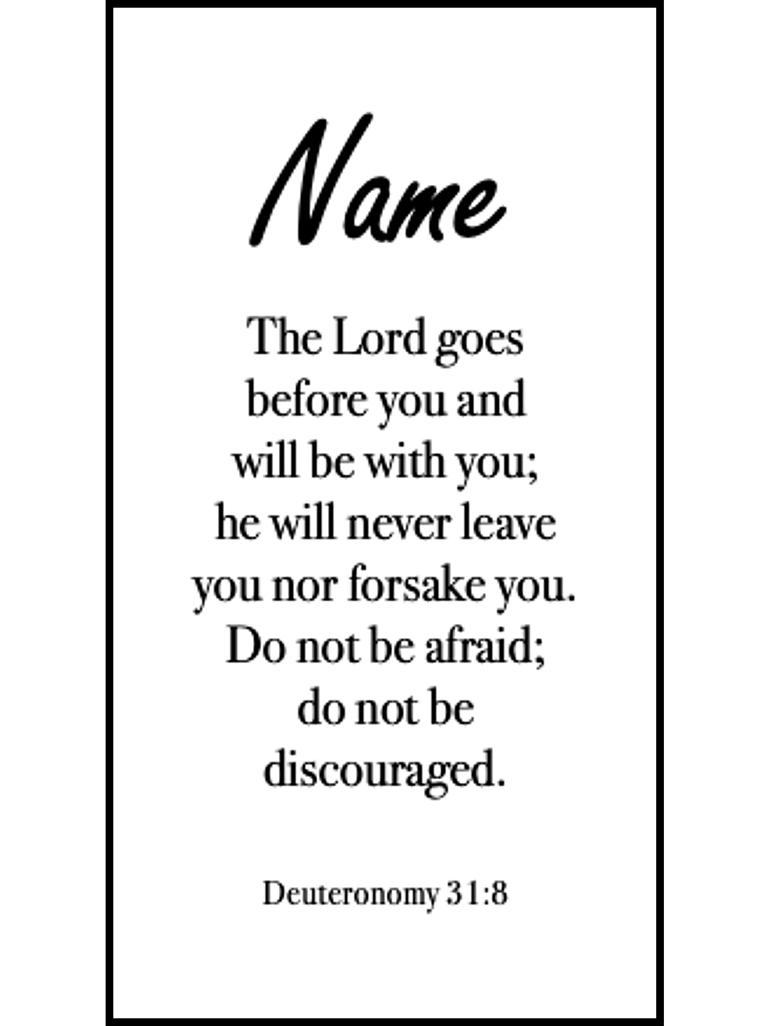  Bookmark includes the following scripture passage : "[custom name] The Lord goes before you and will be with you; he will never leave you nor forsake you. Do not be afraid; do not be discouraged. Deuteronomy 31:8"