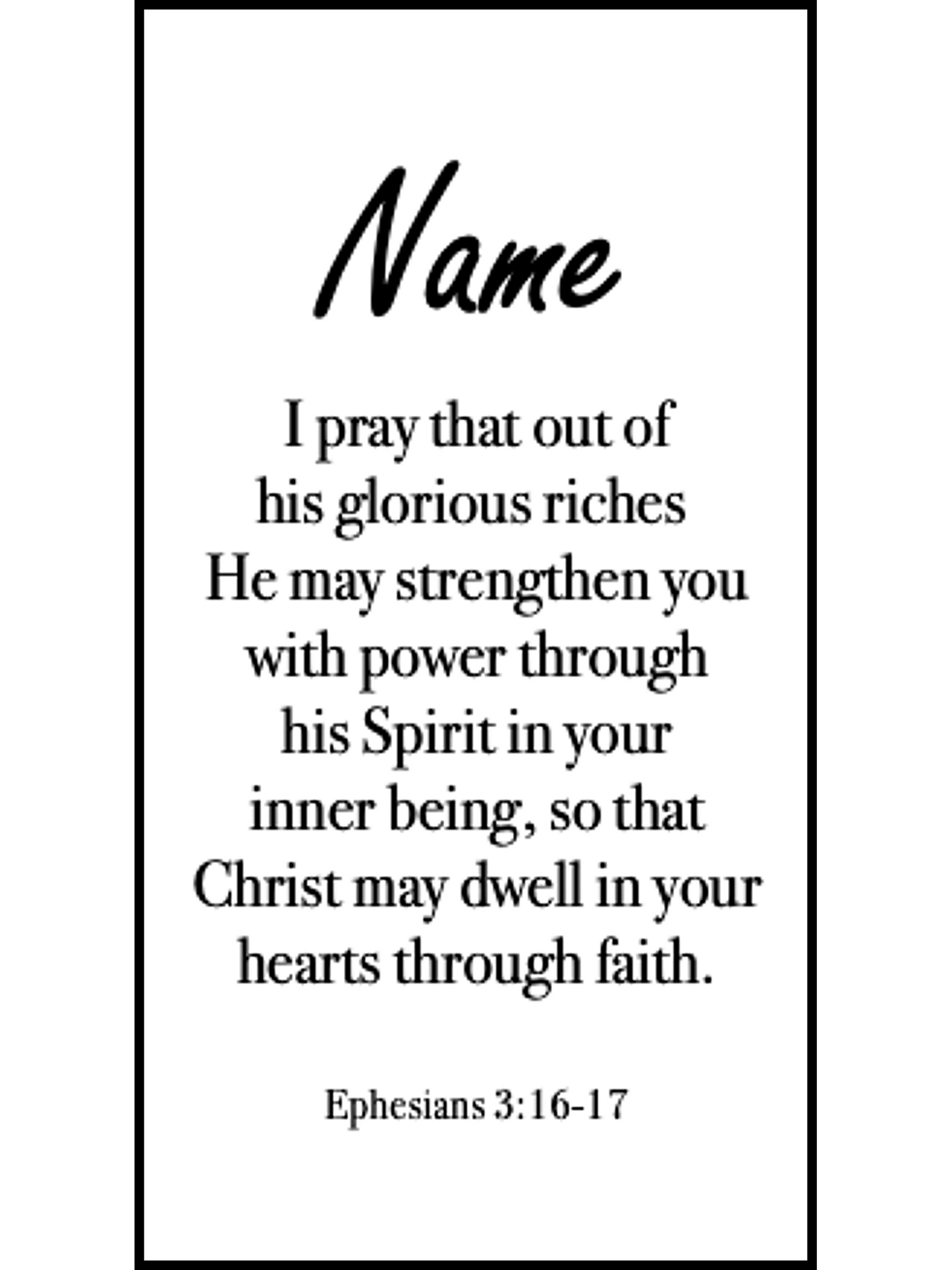  Bookmark includes the following scripture passage : "[custom name] I pray that out of his glorious riches He may strengthen you with power through his Spirit in your inner being, so that Christ may dwell in your hearts through faith. Ephesians 3:16-17"