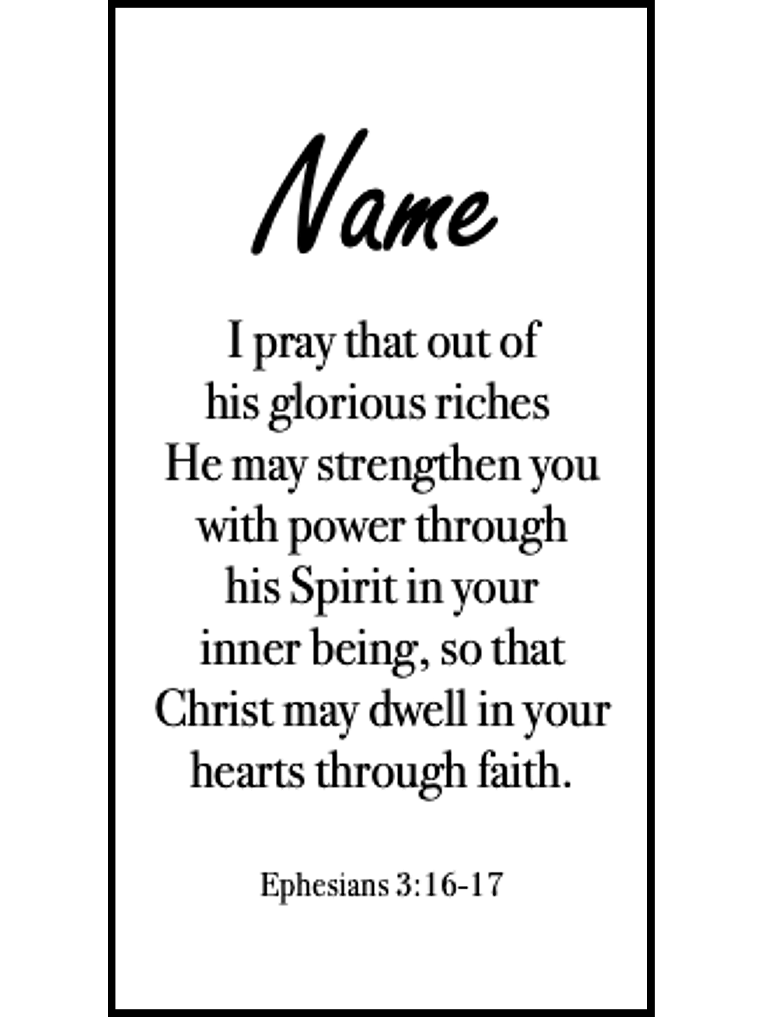  Bookmark includes the following scripture passage : "[custom name] I pray that out of his glorious riches He may strengthen you with power through his Spirit in your inner being, so that Christ may dwell in your hearts through faith. Ephesians 3:16-17"